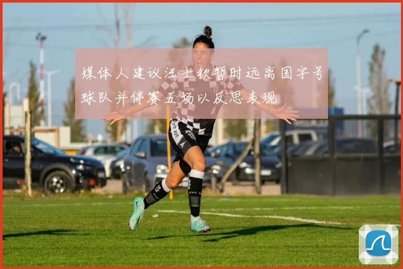 媒体人建议汪士钦暂时远离国字号球队并停赛五场以反思表现