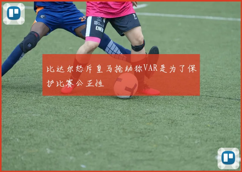 比达尔怒斥皇马抢劫称VAR是为了保护比赛公正性