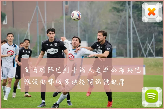 皇马对阵巴列卡诺大名单公布姆巴佩领衔锋线吕迪格阿诺德缺席