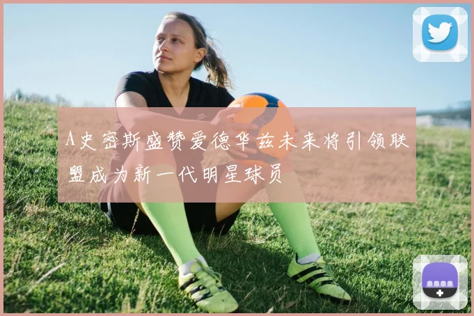 A史密斯盛赞爱德华兹未来将引领联盟成为新一代明星球员