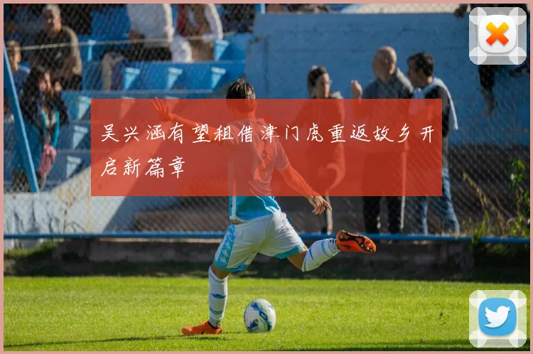 吴兴涵有望租借津门虎重返故乡开启新篇章