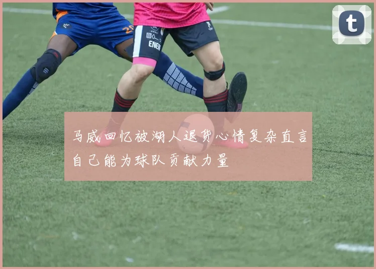 马威回忆被湖人退货心情复杂直言自己能为球队贡献力量