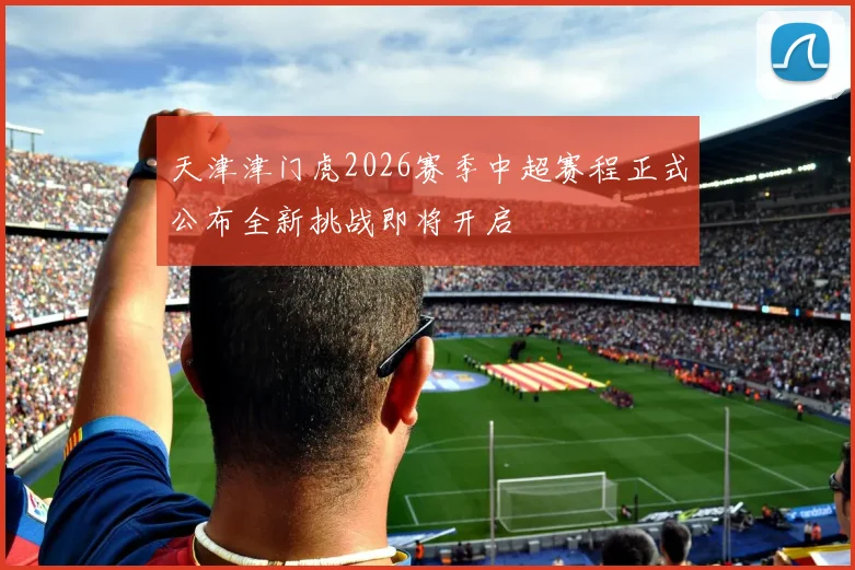 天津津门虎2026赛季中超赛程正式公布全新挑战即将开启