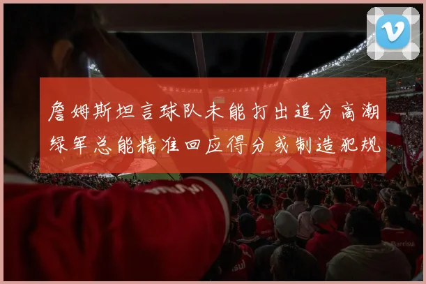 詹姆斯坦言球队未能打出追分高潮绿军总能精准回应得分或制造犯规