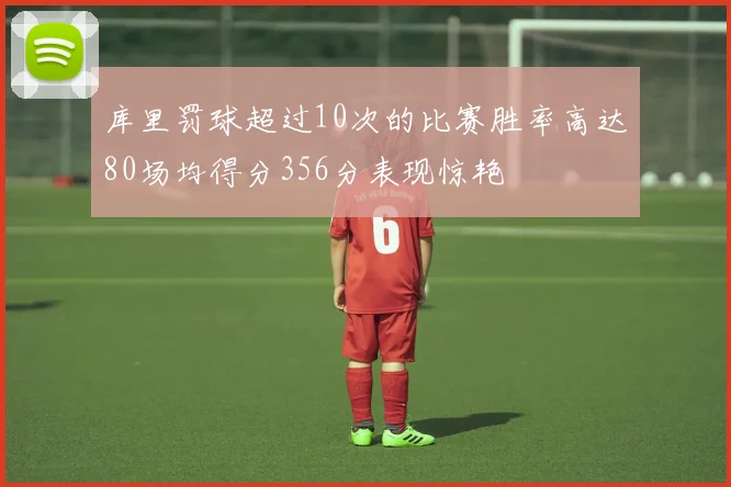 库里罚球超过10次的比赛胜率高达80场均得分356分表现惊艳