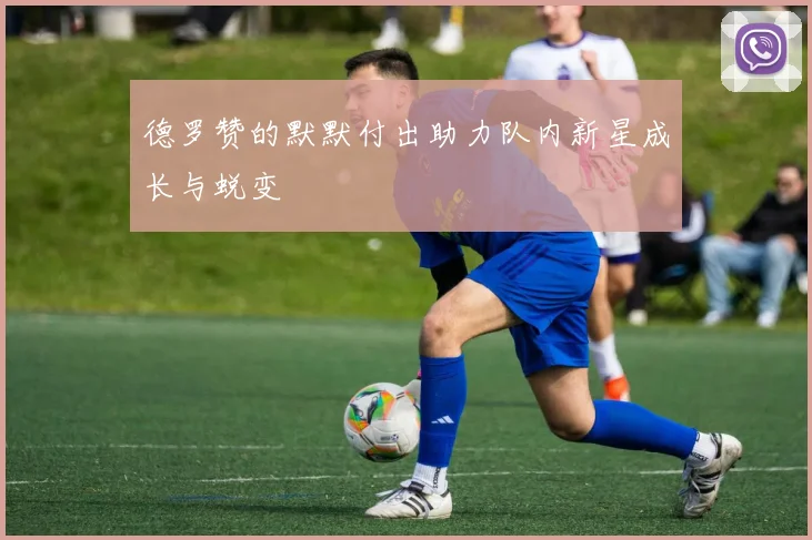 德罗赞的默默付出助力队内新星成长与蜕变