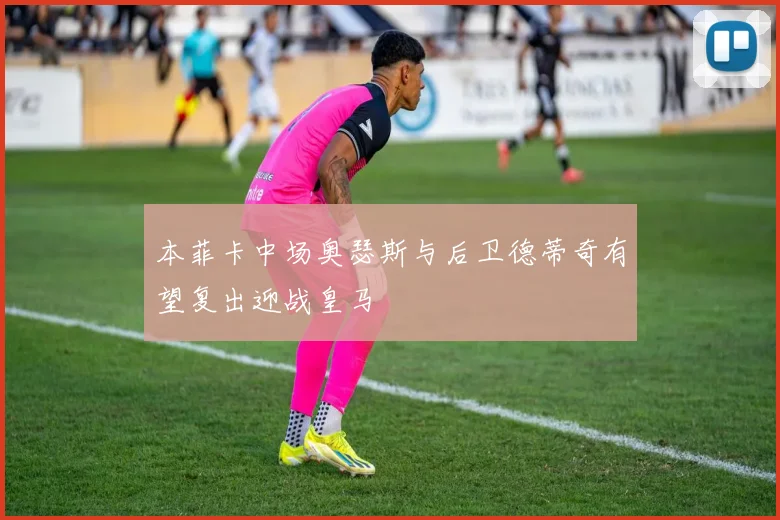 本菲卡中场奥瑟斯与后卫德蒂奇有望复出迎战皇马