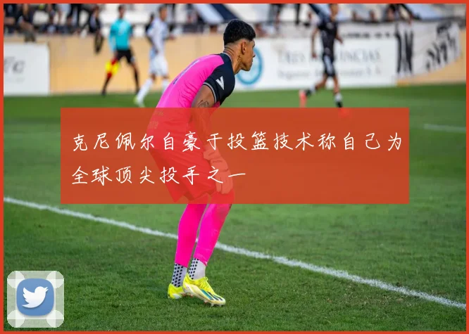 克尼佩尔自豪于投篮技术称自己为全球顶尖投手之一