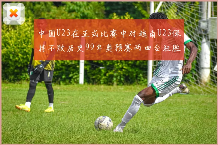 中国U23在正式比赛中对越南U23保持不败历史99年奥预赛两回合狂胜7-0