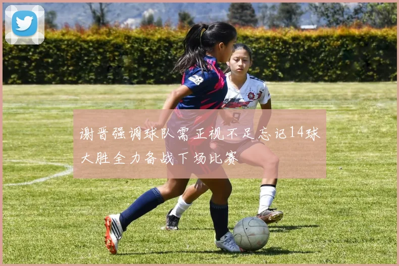 谢晋强调球队需正视不足忘记14球大胜全力备战下场比赛
